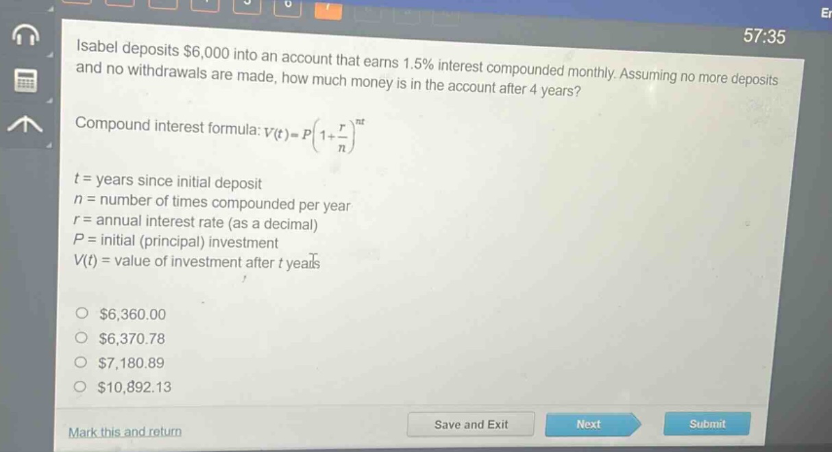 isabel deposits $6,000 into an account that earns 1.5% interest compounded monthly. assuming no more deposits and no withdrawals are made, how much money is in the account after 4 years?\ncompound interest formula: $v(t)=p(1 + \\frac{r}{n})^{nt}$\n$t$ = years since initial deposit\n$n$ = number of times compounded per year\n$r$ = annual interest rate (as a decimal)\n$p$ = initial (principal) investment\n$v(t)$ = value of investment after $t$ years\n$\\circ$ $6,360.00\n$\\circ$ $6,370.78\n$\\circ$ $7,180.89\n$\\circ$ $10,892.13