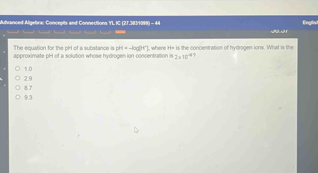 the equation for the ph of a substance is ph = -logh+, where h+ is the concentration of hydrogen ions. what is the approximate ph of a solution whose hydrogen ion concentration is 2×10^(-9)?\n1.0\n2.9\n8.7\n9.3