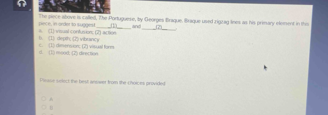 the piece above is called, the portuguese, by georges braque. braque used zigzag lines as his primary element in this piece, in order to suggest ____(1)____ and ____(2)____. a. (1) visual confusion; (2) action b. (1) depth; (2) vibrancy c. (1) dimension; (2) visual form d. (1) mood; (2) direction please select the best answer from the choices provided