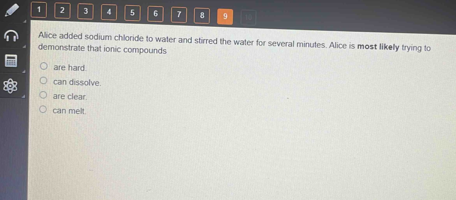 alice added sodium chloride to water and stirred the water for several minutes. alice is most likely trying to demonstrate that ionic compounds\nare hard.\ncan dissolve.\nare clear.\ncan melt.