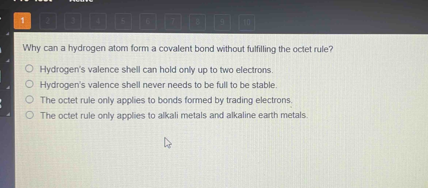 why can a hydrogen atom form a covalent bond without fulfilling the octet rule?\nhydrogens valence shell can hold only up to two electrons.\nhydrogens valence shell never needs to be full to be stable.\nthe octet rule only applies to bonds formed by trading electrons.\nthe octet rule only applies to alkali metals and alkaline earth metals.