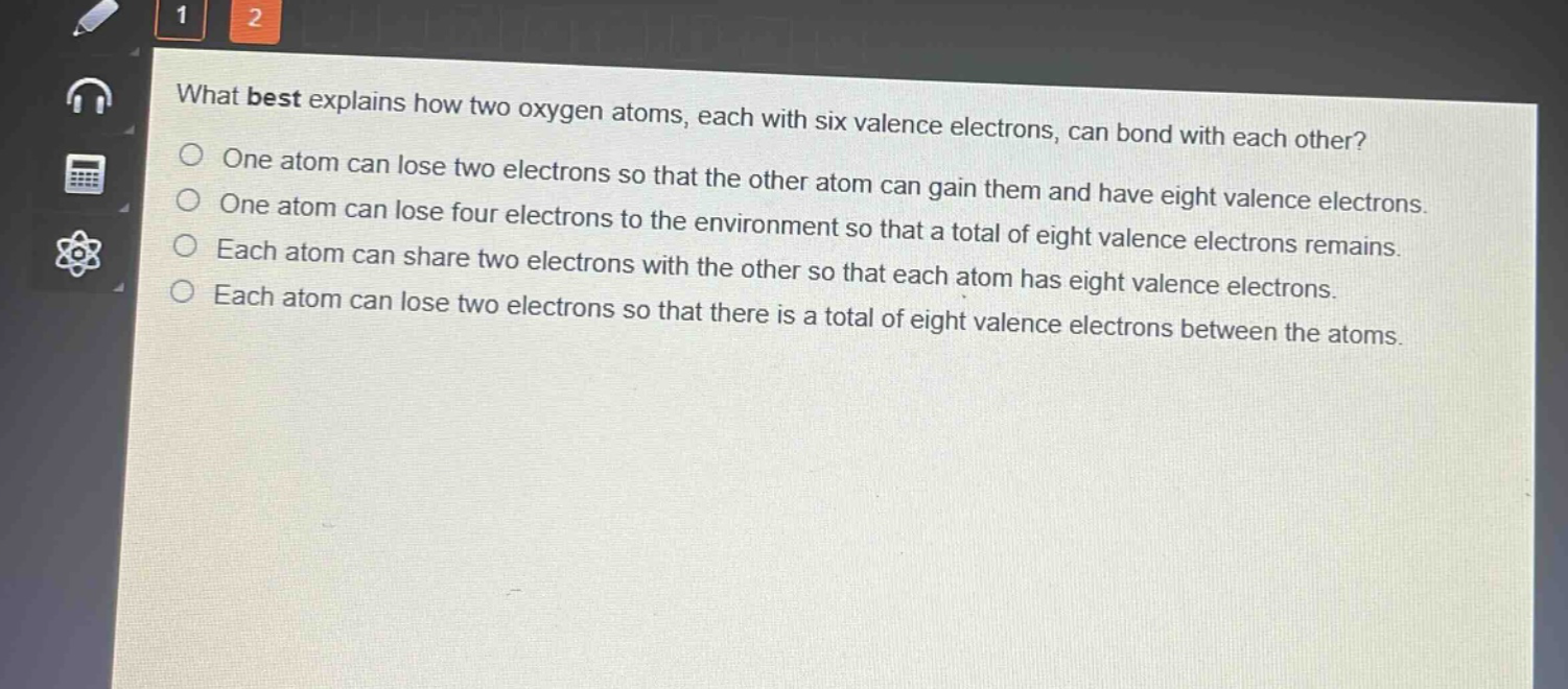 what best explains how two oxygen atoms, each with six valence electrons, can bond with each other? one atom can lose two electrons so that the other atom can gain them and have eight valence electrons. one atom can lose four electrons to the environment so that a total of eight valence electrons remains. each atom can share two electrons with the other so that each atom has eight valence electrons. each atom can lose two electrons so that there is a total of eight valence electrons between the atoms.