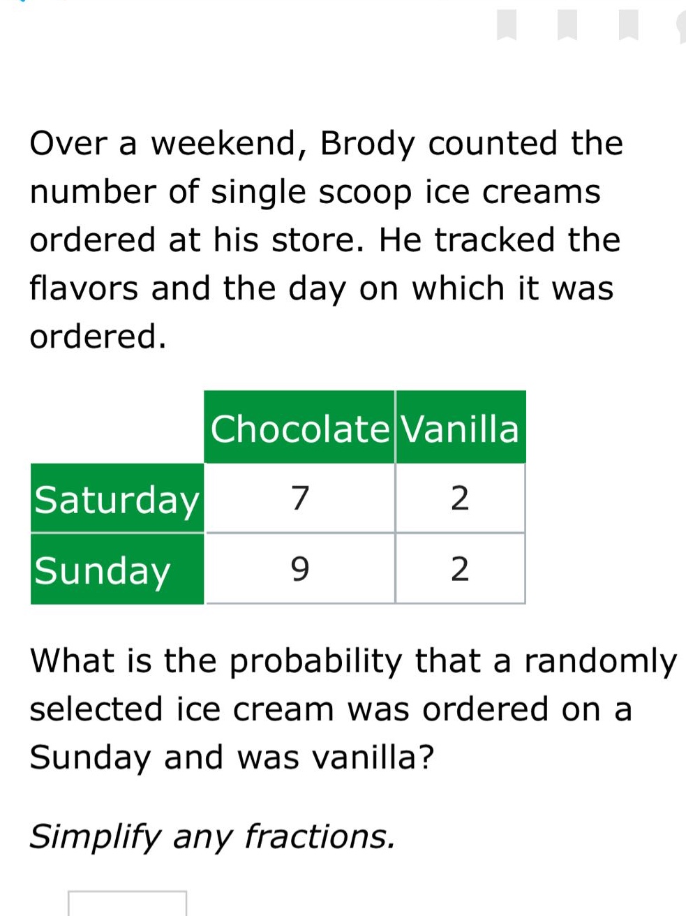 over a weekend, brody counted the number of single scoop ice creams ordered at his store. he tracked the flavors and the day on which it was ordered.\n| |chocolate|vanilla|\n|--|--|--|\n|saturday|7|2|\n|sunday|9|2|\nwhat is the probability that a randomly selected ice cream was ordered on a sunday and was vanilla?\nsimplify any fractions.
