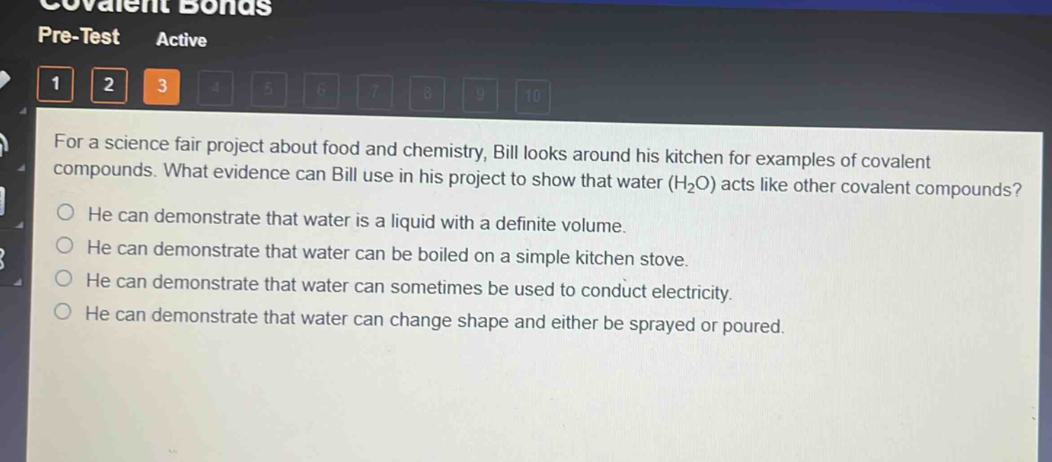 for a science fair project about food and chemistry, bill looks around his kitchen for examples of covalent compounds. what evidence can bill use in his project to show that water (h₂o) acts like other covalent compounds? he can demonstrate that water is a liquid with a definite volume. he can demonstrate that water can be boiled on a simple kitchen stove. he can demonstrate that water can sometimes be used to conduct electricity. he can demonstrate that water can change shape and either be sprayed or poured.