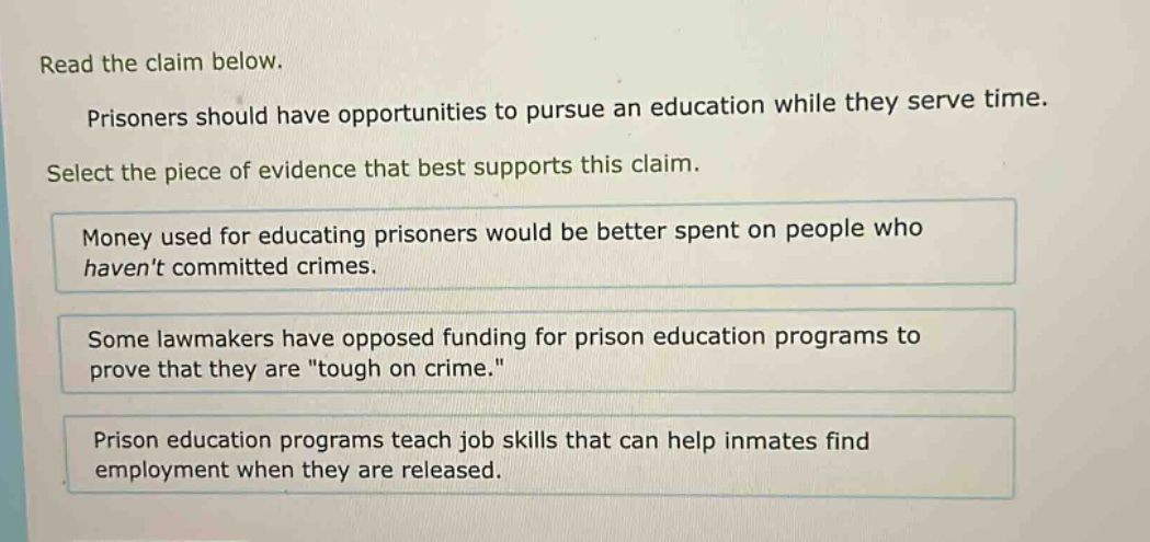 read the claim below. prisoners should have opportunities to pursue an education while they serve time. select the piece of evidence that best supports this claim. money used for educating prisoners would be better spent on people who havent committed crimes. some lawmakers have opposed funding for prison education programs to prove that they are \tough on crime.\ prison education programs teach job skills that can help inmates find employment when they are released.
