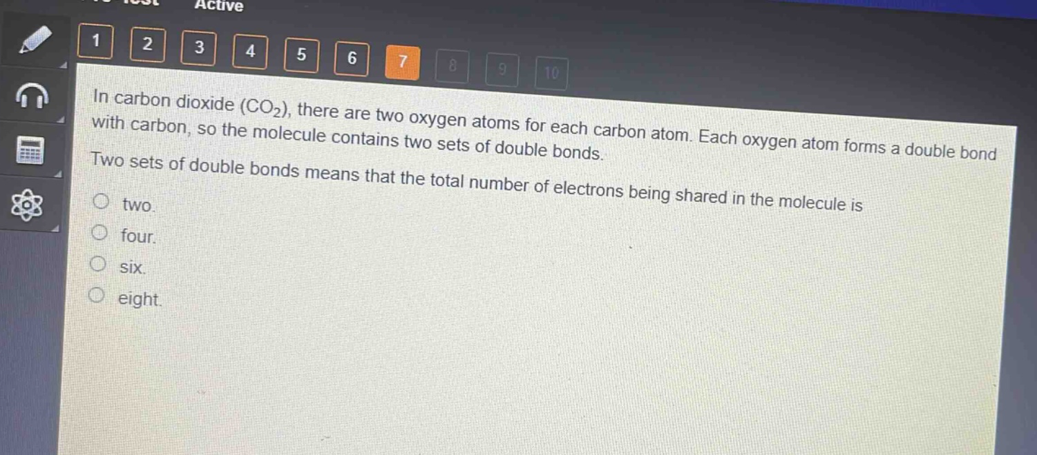 in carbon dioxide (co₂), there are two oxygen atoms for each carbon atom. each oxygen atom forms a double bond with carbon, so the molecule contains two sets of double bonds. two sets of double bonds means that the total number of electrons being shared in the molecule is\ntwo.\nfour.\nsix.\neight.