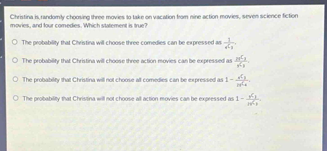christina is randomly choosing three movies to take on vacation from nine action movies, seven science fiction movies, and four comedies. which statement is true?\nthe probability that christina will choose three comedies can be expressed as $\frac{1}{_{4}c_{3}}$.\nthe probability that christina will choose three action movies can be expressed as $\frac{_{20}c_{3}}{_{9}c_{3}}$.\nthe probability that christina will not choose all comedies can be expressed as $1 - \frac{_{4}c_{3}}{_{20}c_{4}}$.\nthe probability that christina will not choose all action movies can be expressed as $1 - \frac{_{9}c_{3}}{_{20}c_{3}}$.