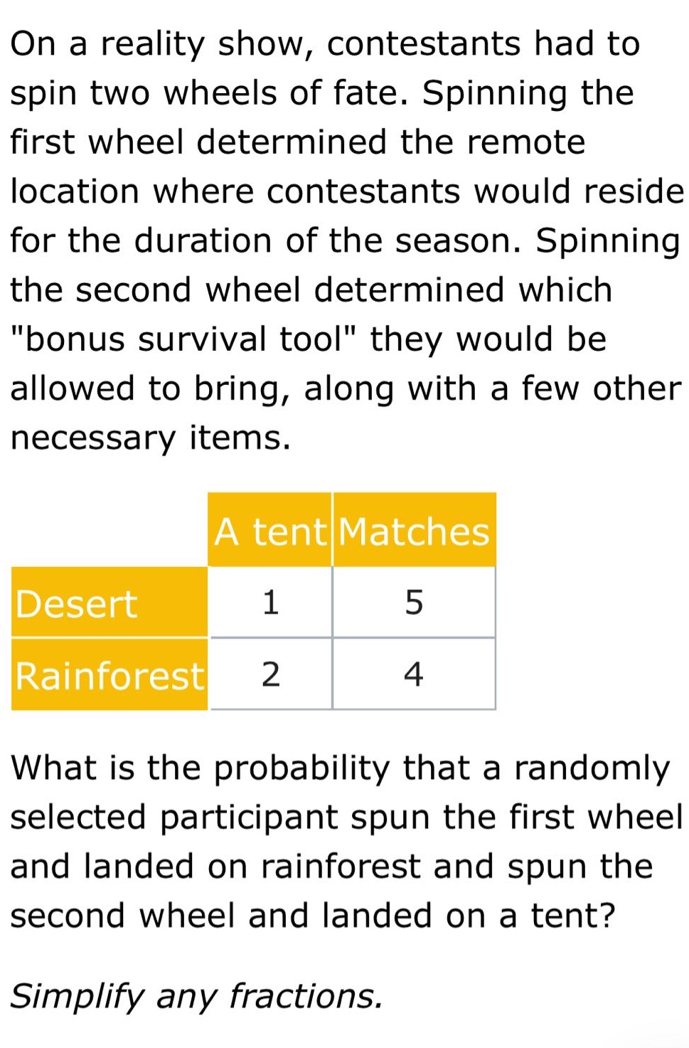 on a reality show, contestants had to spin two wheels of fate. spinning the first wheel determined the remote location where contestants would reside for the duration of the season. spinning the second wheel determined which \bonus survival tool\ they would be allowed to bring, along with a few other necessary items.\n\n| |a tent|matches|\n|--|--|--|\n|desert|1|5|\n|rainforest|2|4|\n\nwhat is the probability that a randomly selected participant spun the first wheel and landed on rainforest and spun the second wheel and landed on a tent?\n\nsimplify any fractions.