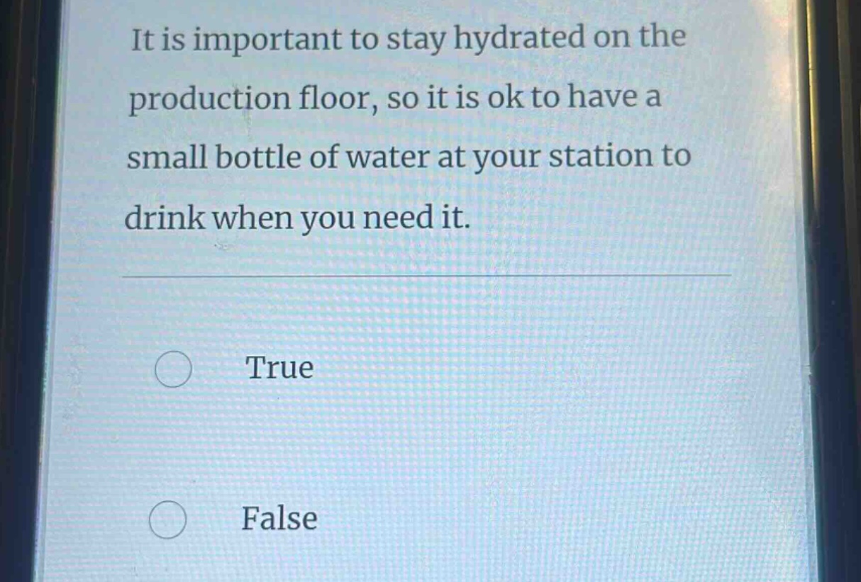 it is important to stay hydrated on the production floor, so it is ok to have a small bottle of water at your station to drink when you need it.\ntrue\nfalse