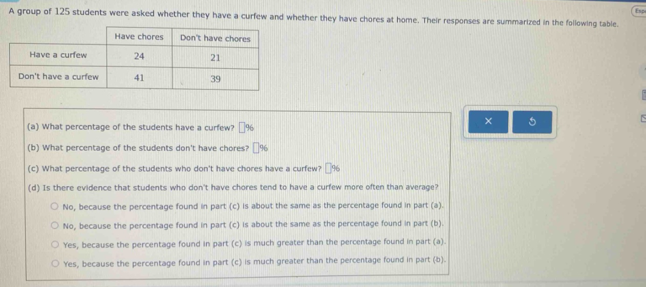 a group of 125 students were asked whether they have a curfew and whether they have chores at home. their responses are summarized in the following table.\n| |have chores|dont have chores|\n|--|--|--|\n|have a curfew|24|21|\n|dont have a curfew|41|39|\n(a) what percentage of the students have a curfew? (%)\n(b) what percentage of the students dont have chores? (%)\n(c) what percentage of the students who dont have chores have a curfew? (%)\n(d) is there evidence that students who dont have chores tend to have a curfew more often than average?\nno, because the percentage found in part (c) is about the same as the percentage found in part (a).\nno, because the percentage found in part (c) is about the same as the percentage found in part (b).\nyes, because the percentage found in part (c) is much greater than the percentage found in part (a).\nyes, because the percentage found in part (c) is much greater than the percentage found in part (b).