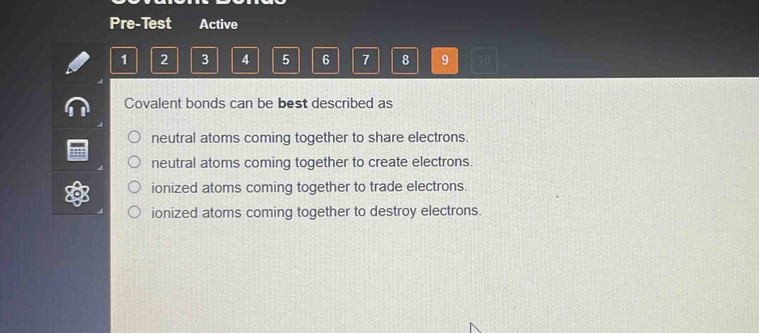 covalent bonds can be best described as\nneutral atoms coming together to share electrons.\nneutral atoms coming together to create electrons.\nionized atoms coming together to trade electrons.\nionized atoms coming together to destroy electrons.