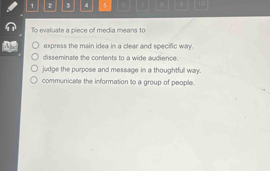 to evaluate a piece of media means to\n○ express the main idea in a clear and specific way.\n○ disseminate the contents to a wide audience.\n○ judge the purpose and message in a thoughtful way.\n○ communicate the information to a group of people.