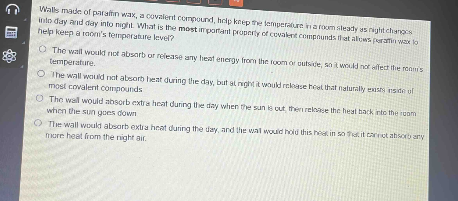 walls made of paraffin wax, a covalent compound, help keep the temperature in a room steady as night changes into day and day into night. what is the most important property of covalent compounds that allows paraffin wax to help keep a rooms temperature level?\nthe wall would not absorb or release any heat energy from the room or outside, so it would not affect the rooms temperature.\nthe wall would not absorb heat during the day, but at night it would release heat that naturally exists inside of most covalent compounds.\nthe wall would absorb extra heat during the day when the sun is out, then release the heat back into the room when the sun goes down.\nthe wall would absorb extra heat during the day, and the wall would hold this heat in so that it cannot absorb any more heat from the night air.