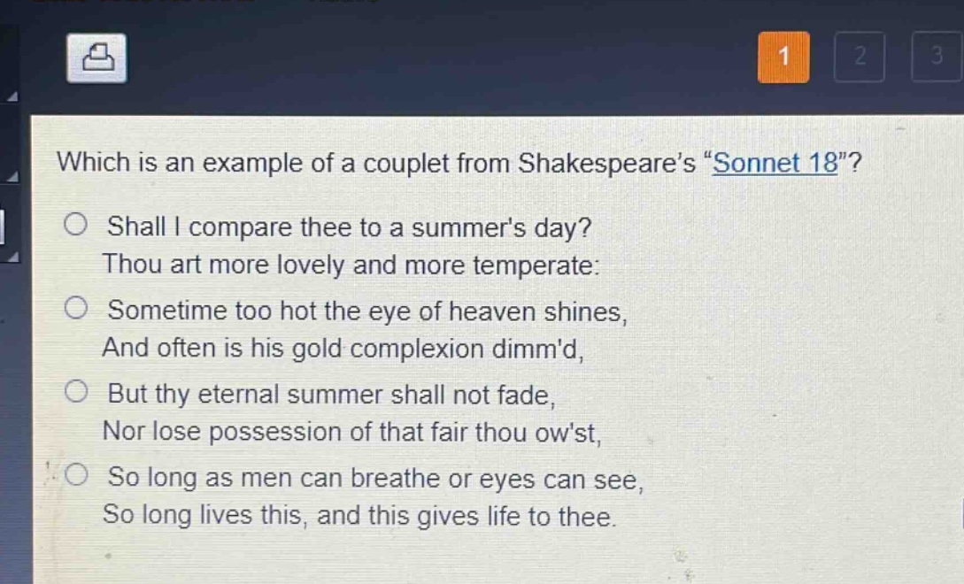 which is an example of a couplet from shakespeares \sonnet 18\?\nshall i compare thee to a summers day?\nthou art more lovely and more temperate:\nsometime too hot the eye of heaven shines,\nand often is his gold complexion dimmd,\nbut thy eternal summer shall not fade,\nnor lose possession of that fair thou owst,\nso long as men can breathe or eyes can see,\nso long lives this, and this gives life to thee.