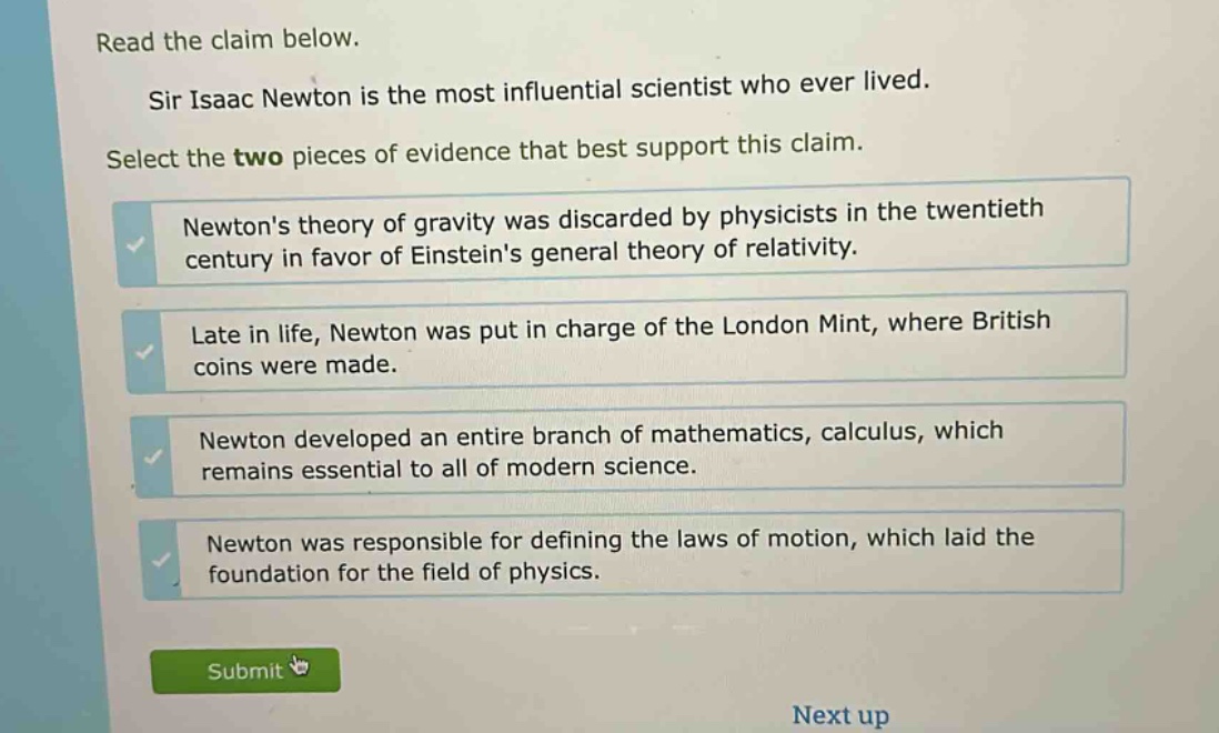 read the claim below. sir isaac newton is the most influential scientist who ever lived. select the two pieces of evidence that best support this claim. newtons theory of gravity was discarded by physicists in the twentieth century in favor of einsteins general theory of relativity. late in life, newton was put in charge of the london mint, where british coins were made. newton developed an entire branch of mathematics, calculus, which remains essential to all of modern science. newton was responsible for defining the laws of motion, which laid the foundation for the field of physics.