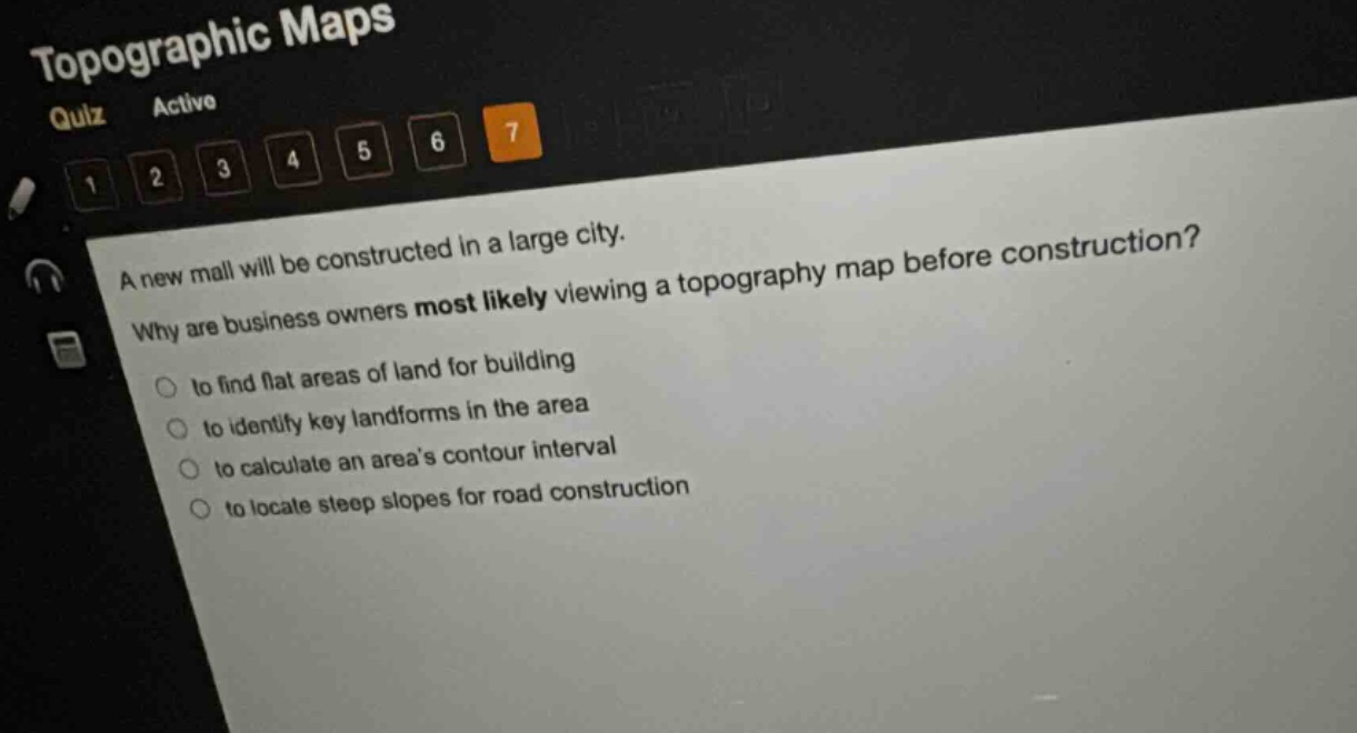 a new mall will be constructed in a large city. why are business owners most likely viewing a topography map before construction?\n- to find flat areas of land for building\n- to identify key landforms in the area\n- to calculate an areas contour interval\n- to locate steep slopes for road construction