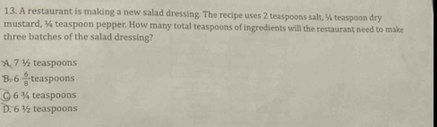 13. a restaurant is making a new salad dressing. the recipe uses 2 teaspoons salt, ¼ teaspoon dry mustard, ¼ teaspoon pepper. how many total teaspoons of ingredients will the restaurant need to make three batches of the salad dressing?\na. 7 ½ teaspoons\nb. 6 ⅞ teaspoons\nc. 6 ¾ teaspoons\nd. 6 ½ teaspoons