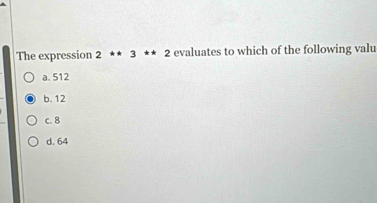 the expression 2 ** 3 ** 2 evaluates to which of the following values?\no a. 512\no b. 12\no c. 8\no d. 64