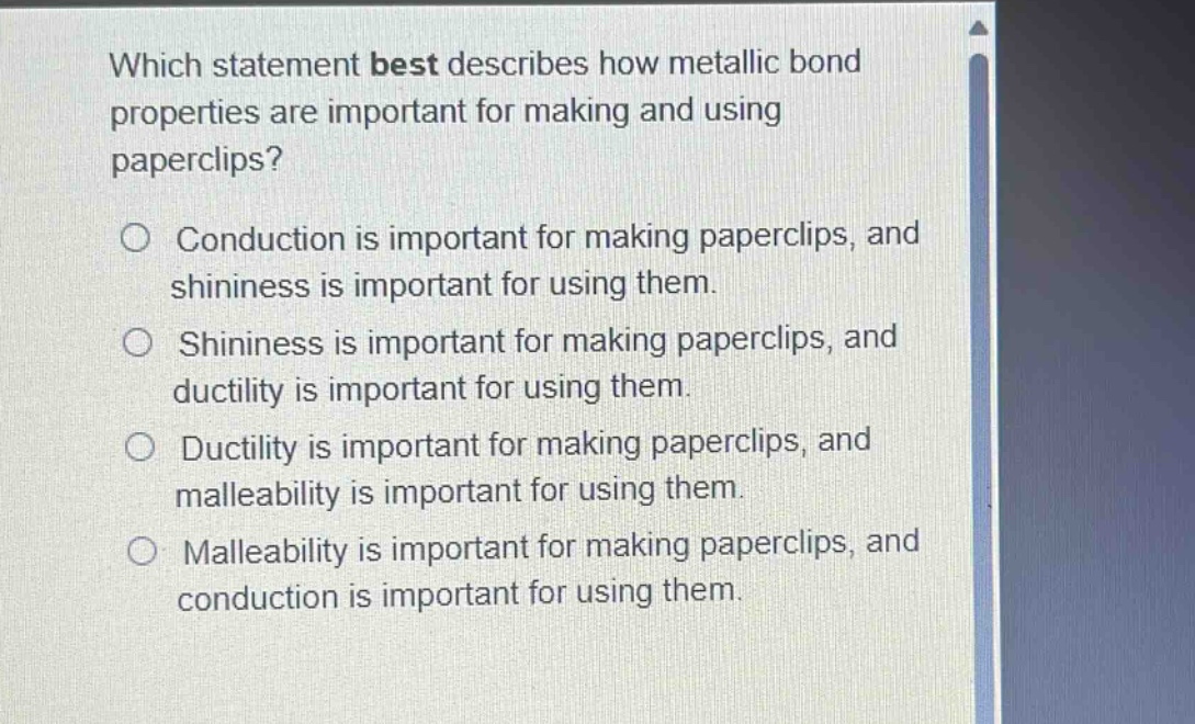which statement best describes how metallic bond properties are important for making and using paperclips?\nconduction is important for making paperclips, and shininess is important for using them.\nshininess is important for making paperclips, and ductility is important for using them.\nductility is important for making paperclips, and malleability is important for using them.\nmalleability is important for making paperclips, and conduction is important for using them.