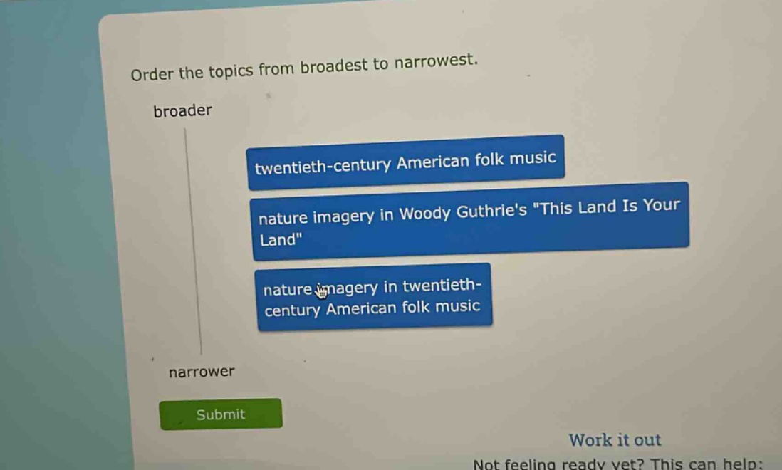order the topics from broadest to narrowest. broader twentieth - century american folk music nature imagery in woody guthries \this land is your land\ nature imagery in twentieth - century american folk music narrower