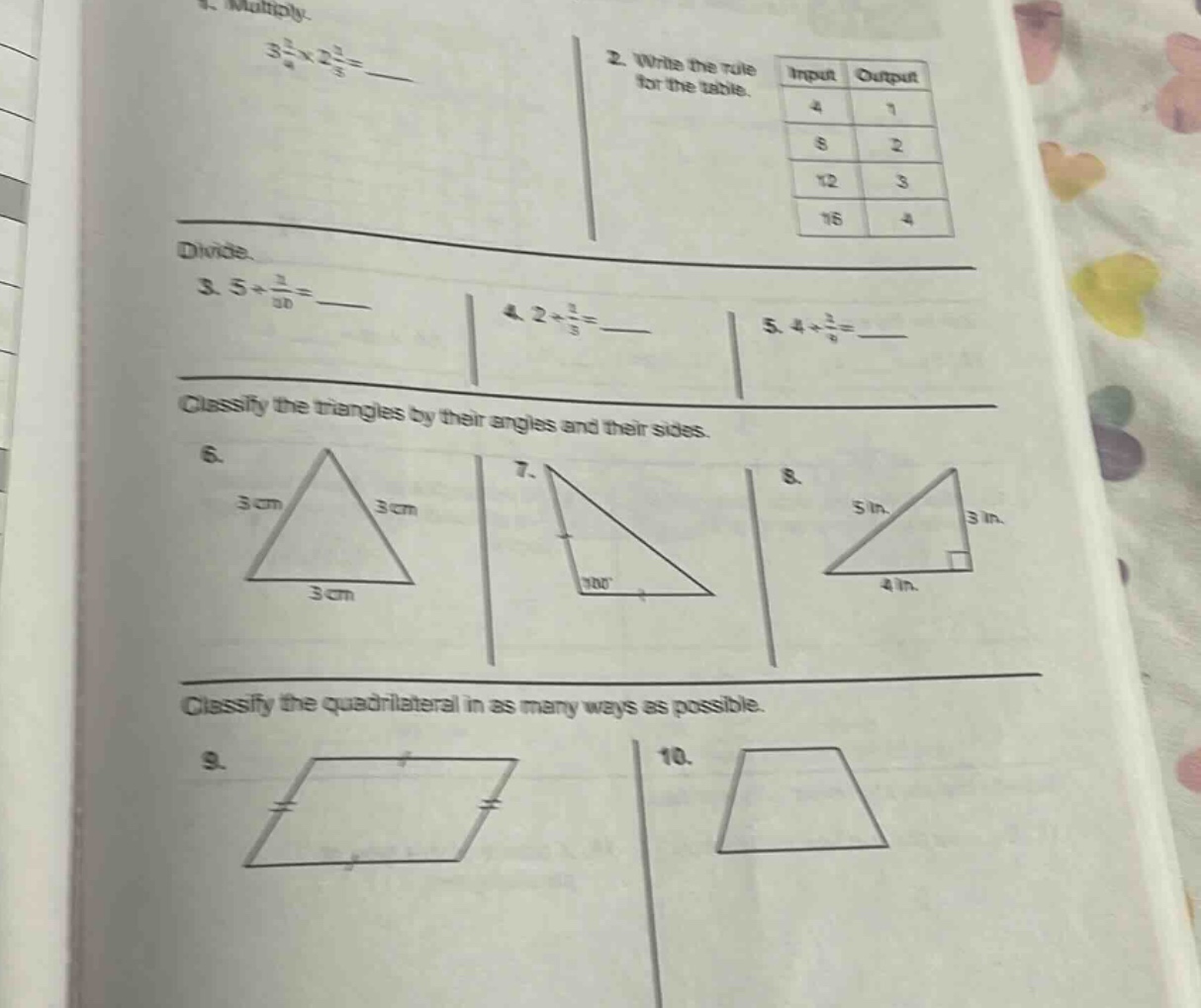 1. multiply.\n3 2/4×2 2/5 = \n2. write the rule for the table.\ninput output\n4 1\n8 2\n12 3\n16 4\ndivide.\n3. 5÷1/10 = \n4. 2÷1/3 = \n5. 4÷2/6 = \nclassify the triangles by their angles and their sides.\n6.\n3 cm 3 cm\n3 cm\n7.\n100°\n8.\n5 in. 3 in.\n4 in.\nclassify the quadrilateral in as many ways as possible.\n9.\n10.