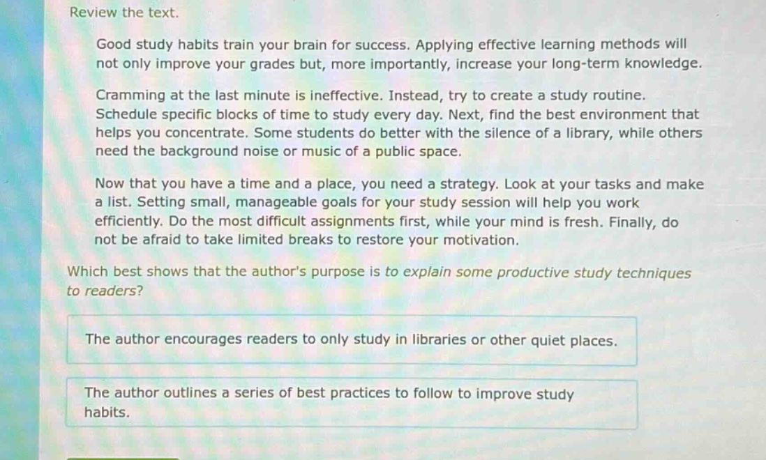 review the text.\ngood study habits train your brain for success. applying effective learning methods will not only improve your grades but, more importantly, increase your long - term knowledge.\ncramming at the last minute is ineffective. instead, try to create a study routine. schedule specific blocks of time to study every day. next, find the best environment that helps you concentrate. some students do better with the silence of a library, while others need the background noise or music of a public space.\nnow that you have a time and a place, you need a strategy. look at your tasks and make a list. setting small, manageable goals for your study session will help you work efficiently. do the most difficult assignments first, while your mind is fresh. finally, do not be afraid to take limited breaks to restore your motivation.\nwhich best shows that the authors purpose is to explain some productive study techniques to readers?\nthe author encourages readers to only study in libraries or other quiet places.\nthe author outlines a series of best practices to follow to improve study habits.