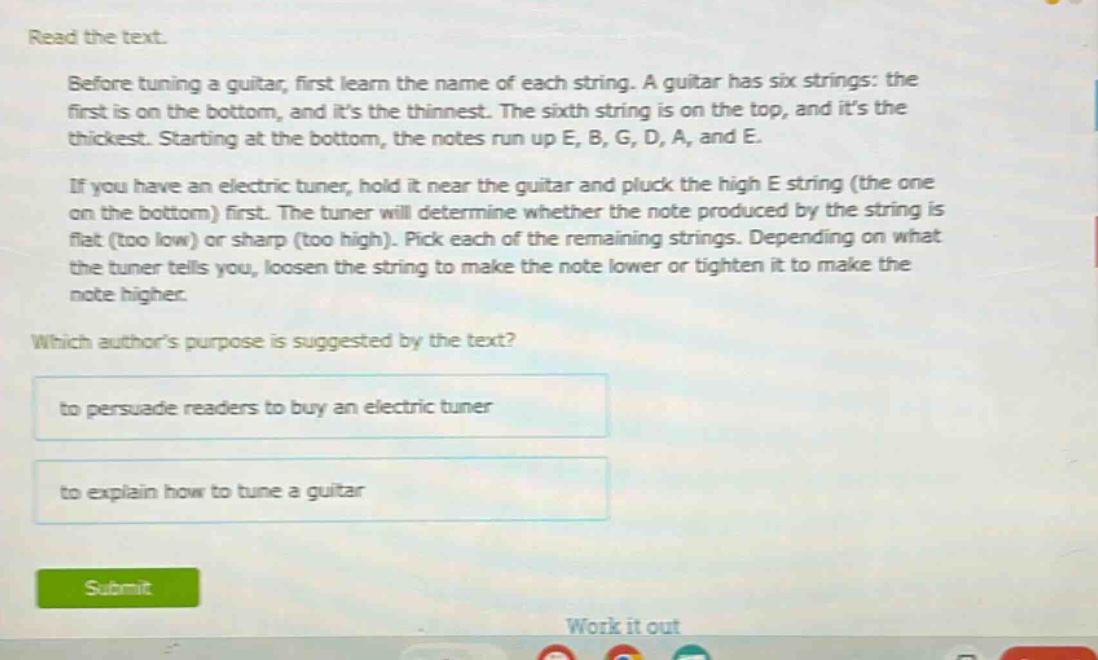 read the text.\nbefore tuning a guitar, first learn the name of each string. a guitar has six strings: the first is on the bottom, and its the thinnest. the sixth string is on the top, and its the thickest. starting at the bottom, the notes run up e, b, g, d, a, and e.\nif you have an electric tuner, hold it near the guitar and pluck the high e string (the one on the bottom) first. the tuner will determine whether the note produced by the string is flat (too low) or sharp (too high). pick each of the remaining strings. depending on what the tuner tells you, loosen the string to make the note lower or tighten it to make the note higher.\nwhich authors purpose is suggested by the text?\nto persuade readers to buy an electric tuner\nto explain how to tune a guitar