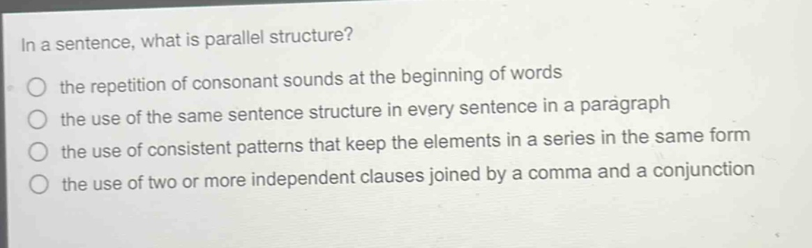 in a sentence, what is parallel structure?\n the repetition of consonant sounds at the beginning of words\n the use of the same sentence structure in every sentence in a paragraph\n the use of consistent patterns that keep the elements in a series in the same form\n the use of two or more independent clauses joined by a comma and a conjunction