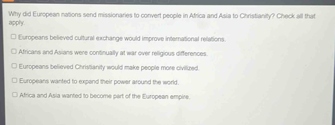 why did european nations send missionaries to convert people in africa and asia to christianity? check all that apply.\n□ europeans believed cultural exchange would improve international relations.\n□ africans and asians were continually at war over religious differences.\n□ europeans believed christianity would make people more civilized.\n□ europeans wanted to expand their power around the world.\n□ africa and asia wanted to become part of the european empire.