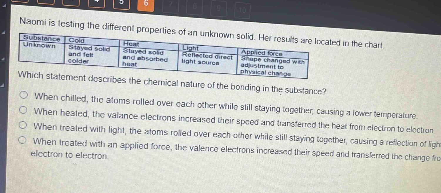 naomi is testing the different properties of an unknown solid. her results are located in the chart.\n| substance | cold | heat | light | applied force |\n|--|--|--|--|--|\n| unknown | stayed solid and felt colder | stayed solid and absorbed heat | reflected direct light source | shape changed with adjustment to physical change |\nwhich statement describes the chemical nature of the bonding in the substance?\no when chilled, the atoms rolled over each other while still staying together, causing a lower temperature.\no when heated, the valance electrons increased their speed and transferred the heat from electron to electron.\no when treated with light, the atoms rolled over each other while still staying together, causing a reflection of light.\no when treated with an applied force, the valence electrons increased their speed and transferred the change from electron to electron.