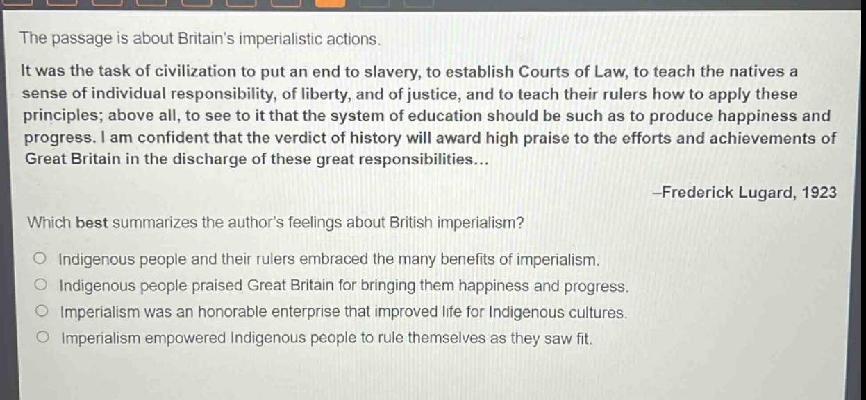 the passage is about britains imperialistic actions. it was the task of civilization to put an end to slavery, to establish courts of law, to teach the natives a sense of individual responsibility, of liberty, and of justice, and to teach their rulers how to apply these principles; above all, to see to it that the system of education should be such as to produce happiness and progress. i am confident that the verdict of history will award high praise to the efforts and achievements of great britain in the discharge of these great responsibilities... -frederick lugard, 1923 which best summarizes the authors feelings about british imperialism? indigenous people and their rulers embraced the many benefits of imperialism. indigenous people praised great britain for bringing them happiness and progress. imperialism was an honorable enterprise that improved life for indigenous cultures. imperialism empowered indigenous people to rule themselves as they saw fit.