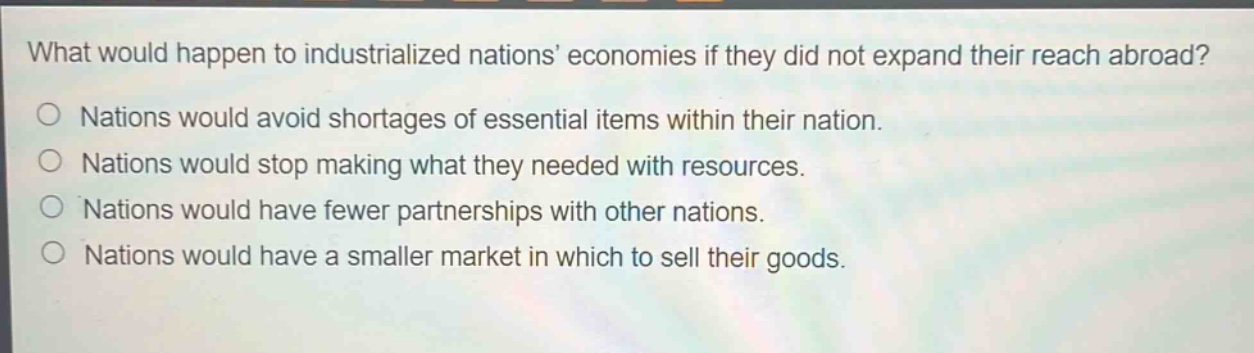 what would happen to industrialized nations economies if they did not expand their reach abroad?\nnations would avoid shortages of essential items within their nation.\nnations would stop making what they needed with resources.\nnations would have fewer partnerships with other nations.\nnations would have a smaller market in which to sell their goods.