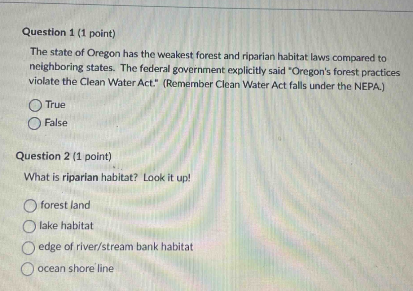 question 1 (1 point)\nthe state of oregon has the weakest forest and riparian habitat laws compared to neighboring states. the federal government explicitly said \oregons forest practices violate the clean water act.\ (remember clean water act falls under the nepa.)\ntrue\nfalse\nquestion 2 (1 point)\nwhat is riparian habitat? look it up!\nforest land\nlake habitat\nedge of river/stream bank habitat\nocean shore line