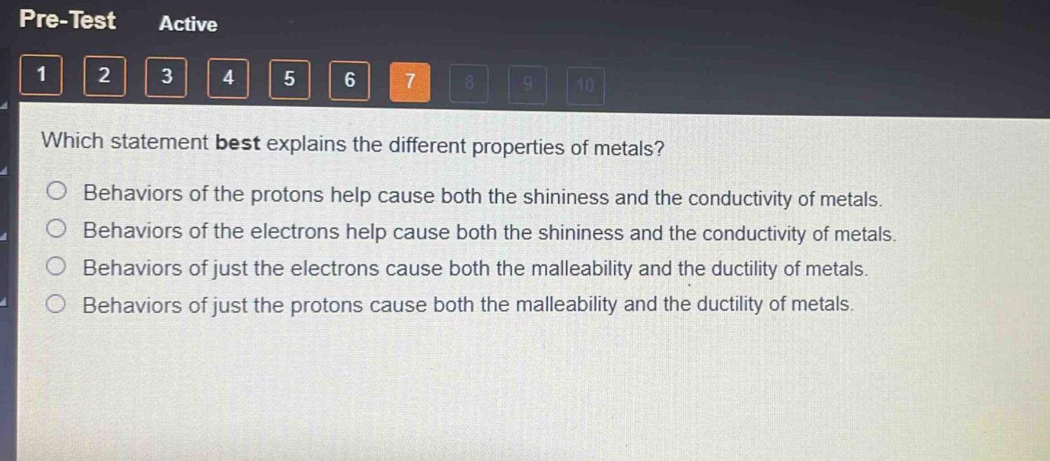 which statement best explains the different properties of metals?\nbehaviors of the protons help cause both the shininess and the conductivity of metals.\nbehaviors of the electrons help cause both the shininess and the conductivity of metals.\nbehaviors of just the electrons cause both the malleability and the ductility of metals.\nbehaviors of just the protons cause both the malleability and the ductility of metals.