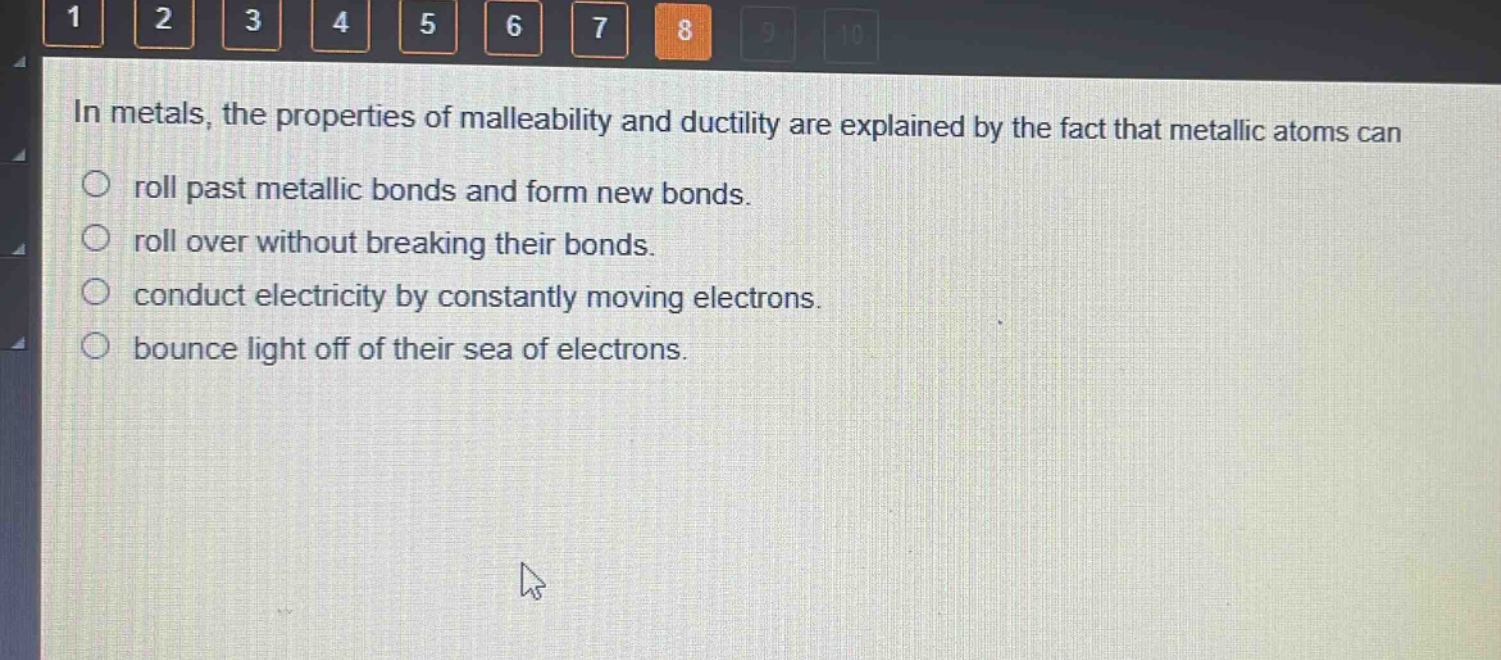 in metals, the properties of malleability and ductility are explained by the fact that metallic atoms can\nroll past metallic bonds and form new bonds.\nroll over without breaking their bonds.\nconduct electricity by constantly moving electrons.\nbounce light off of their sea of electrons.