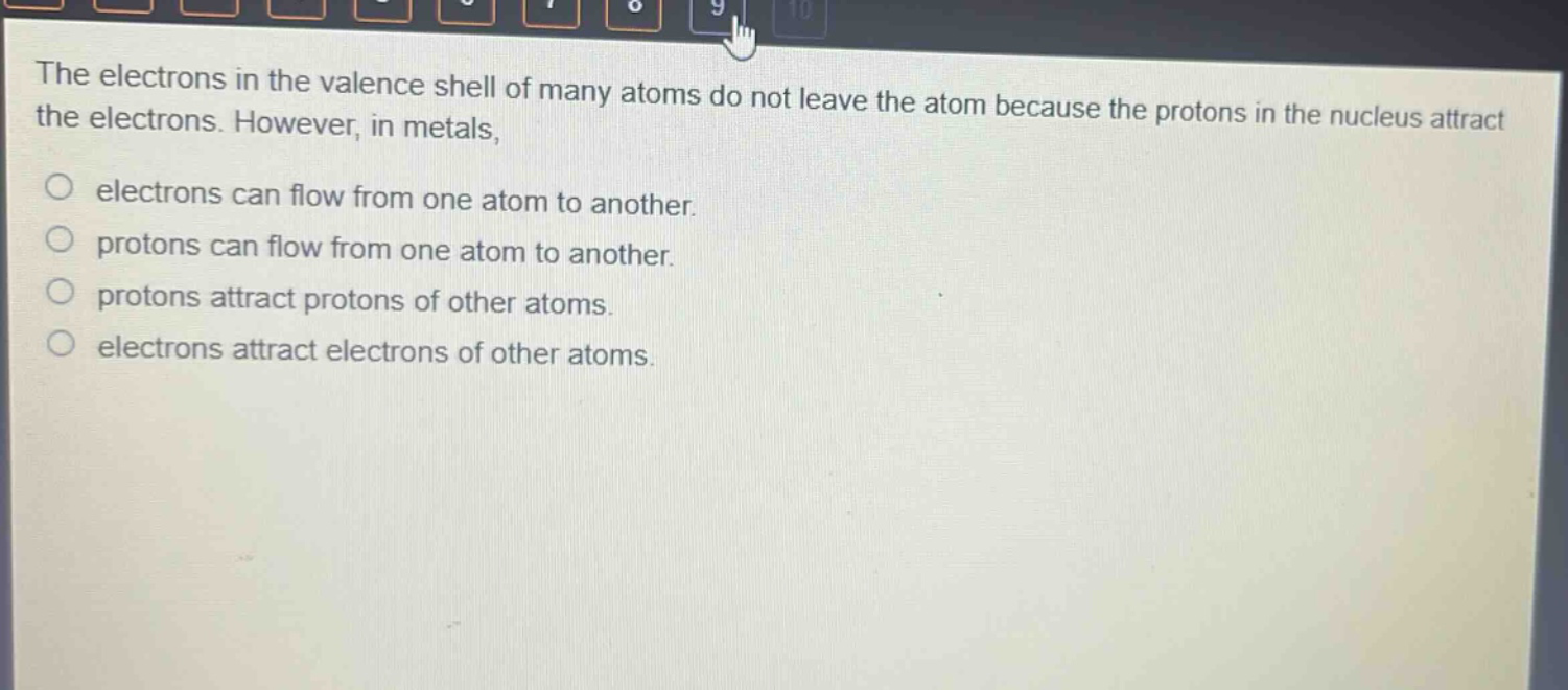 the electrons in the valence shell of many atoms do not leave the atom because the protons in the nucleus attract the electrons. however, in metals,\no electrons can flow from one atom to another.\no protons can flow from one atom to another.\no protons attract protons of other atoms.\no electrons attract electrons of other atoms.