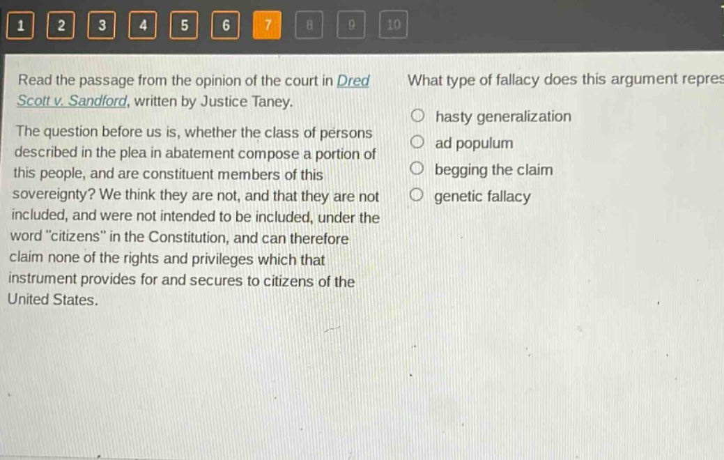 read the passage from the opinion of the court in dred scott v. sandford, written by justice taney. the question before us is, whether the class of persons described in the plea in abatement compose a portion of this people, and are constituent members of this sovereignty? we think they are not, and that they are not included, and were not intended to be included, under the word “citizens” in the constitution, and can therefore claim none of the rights and privileges which that instrument provides for and secures to citizens of the united states. what type of fallacy does this argument represent? hasty generalization ad populum begging the claim genetic fallacy