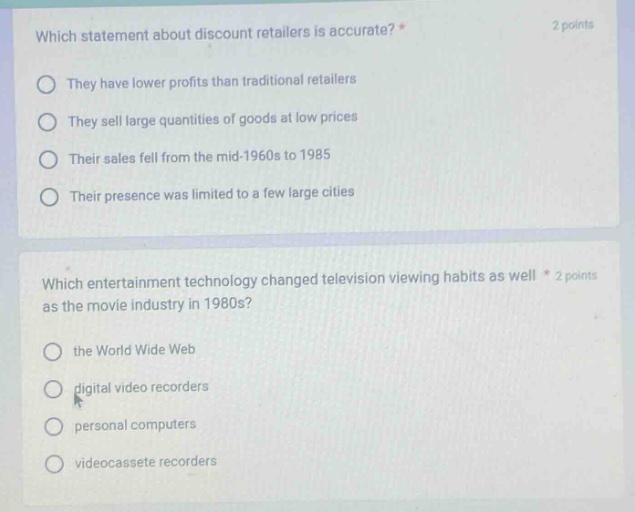 which statement about discount retailers is accurate? * 2 points\nthey have lower profits than traditional retailers\nthey sell large quantities of goods at low prices\ntheir sales fell from the mid - 1960s to 1985\ntheir presence was limited to a few large cities\n\nwhich entertainment technology changed television viewing habits as well * 2 points as the movie industry in 1980s?\nthe world wide web\ndigital video recorders\npersonal computers\nvideocassette recorders