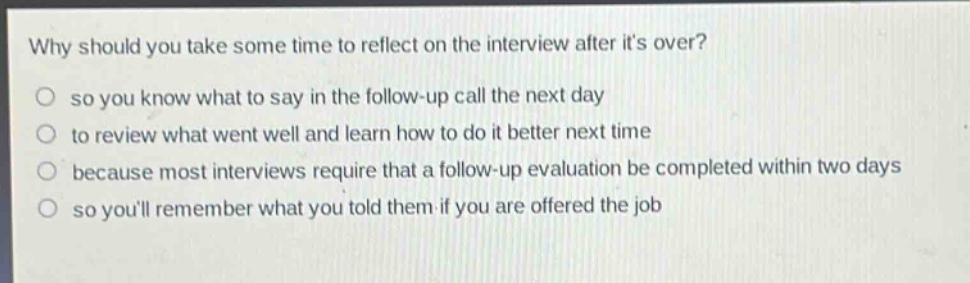 why should you take some time to reflect on the interview after its over?\nso you know what to say in the follow - up call the next day\nto review what went well and learn how to do it better next time\nbecause most interviews require that a follow - up evaluation be completed within two days\nso youll remember what you told them if you are offered the job