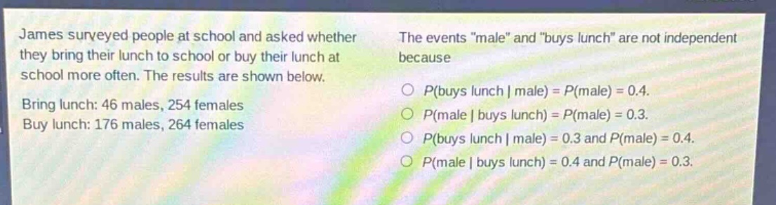 james surveyed people at school and asked whether they bring their lunch to school or buy their lunch at school more often. the results are shown below. bring lunch: 46 males, 254 females. buy lunch: 176 males, 264 females. the events \male\ and \buys lunch\ are not independent because\np(buys lunch | male) = p(male) = 0.4.\np(male | buys lunch) = p(male) = 0.3.\np(buys lunch | male) = 0.3 and p(male) = 0.4.\np(male | buys lunch) = 0.4 and p(male) = 0.3.