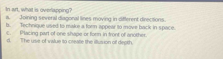 in art, what is overlapping?\na. joining several diagonal lines moving in different directions.\nb. technique used to make a form appear to move back in space.\nc. placing part of one shape or form in front of another.\nd. the use of value to create the illusion of depth.