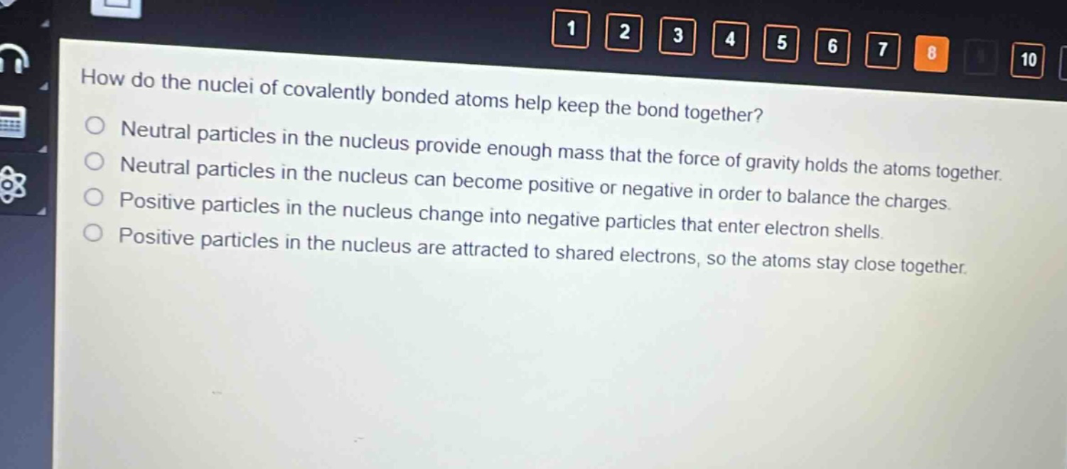 how do the nuclei of covalently bonded atoms help keep the bond together?\nneutral particles in the nucleus provide enough mass that the force of gravity holds the atoms together.\nneutral particles in the nucleus can become positive or negative in order to balance the charges.\npositive particles in the nucleus change into negative particles that enter electron shells.\npositive particles in the nucleus are attracted to shared electrons, so the atoms stay close together.