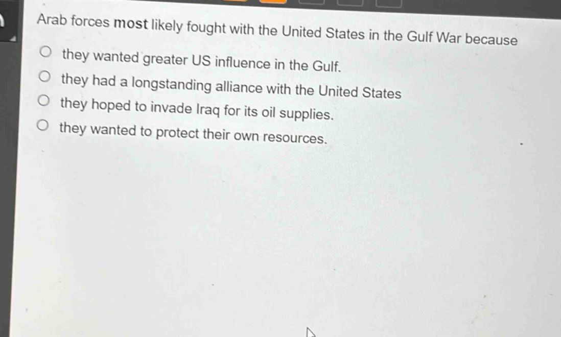 arab forces most likely fought with the united states in the gulf war because\no they wanted greater us influence in the gulf.\no they had a long - standing alliance with the united states\no they hoped to invade iraq for its oil supplies.\no they wanted to protect their own resources.