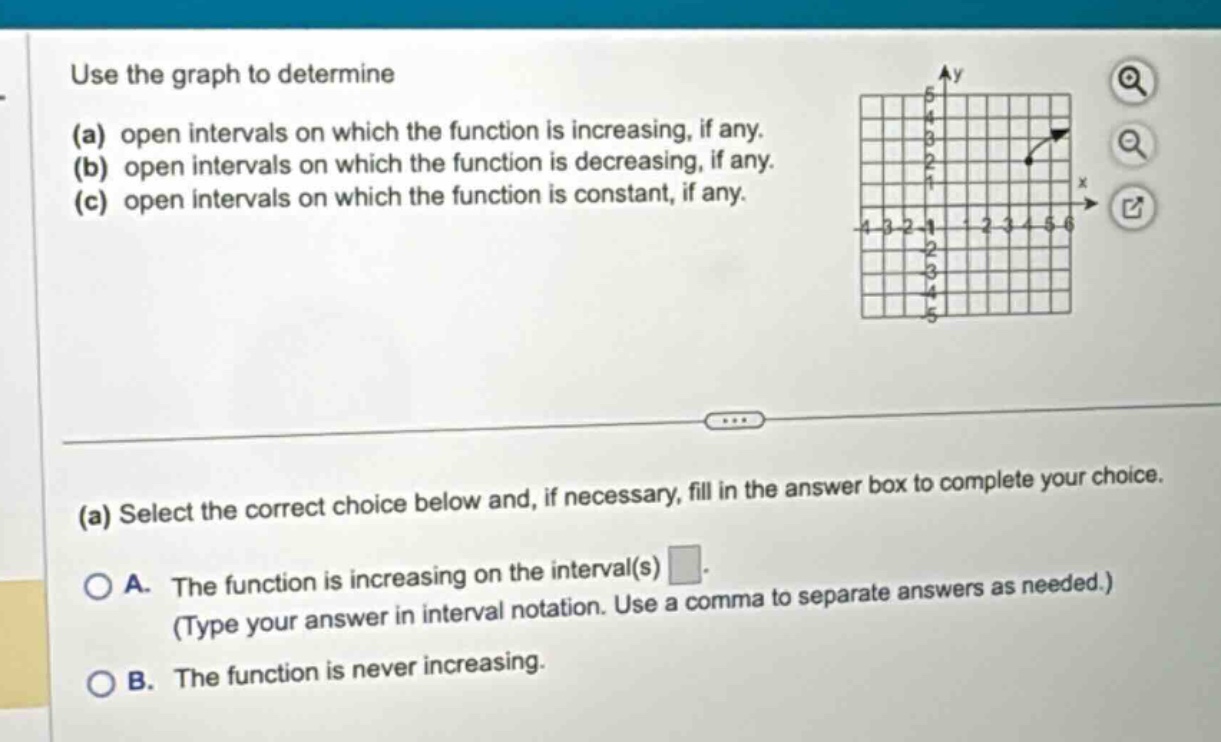 use the graph to determine (a) open intervals on which the function is increasing, if any. (b) open intervals on which the function is decreasing, if any. (c) open intervals on which the function is constant, if any. (a) select the correct choice below and, if necessary, fill in the answer box to complete your choice. a. the function is increasing on the interval(s) . (type your answer in interval notation. use a comma to separate answers as needed.) b. the function is never increasing.