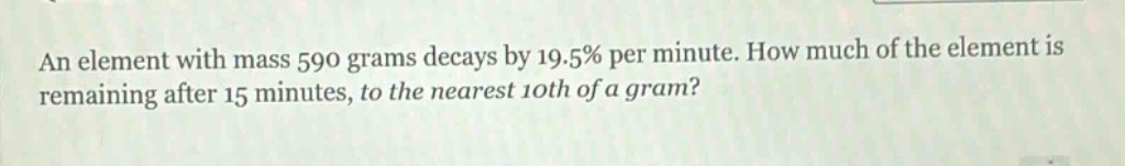 an element with mass 590 grams decays by 19.5% per minute. how much of the element is remaining after 15 minutes, to the nearest 10th of a gram?