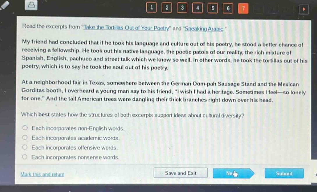 read the excerpts from \take the tortillas out of your poetry\ and \speaking arabic.\\nmy friend had concluded that if he took his language and culture out of his poetry, he stood a better chance of receiving a fellowship. he took out his native language, the poetic patois of our reality, the rich mixture of spanish, english, pachuco and street talk which we know so well. in other words, he took the tortillas out of his poetry, which is to say he took the soul out of his poetry.\nat a neighborhood fair in texas, somewhere between the german oom - pah sausage stand and the mexican gorditas booth, i overheard a young man say to his friend, \i wish i had a heritage. sometimes i feel—so lonely for one.\ and the tall american trees were dangling their thick branches right down over his head.\nwhich best states how the structures of both excerpts support ideas about cultural diversity?\neach incorporates non - english words.\neach incorporates academic words.\neach incorporates offensive words.\neach incorporates nonsense words.