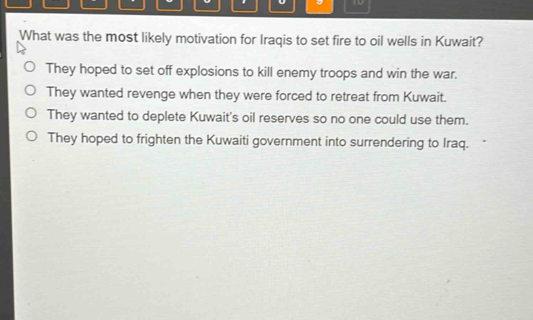 what was the most likely motivation for iraqis to set fire to oil wells in kuwait?\no they hoped to set off explosions to kill enemy troops and win the war.\no they wanted revenge when they were forced to retreat from kuwait.\no they wanted to deplete kuwaits oil reserves so no one could use them.\no they hoped to frighten the kuwaiti government into surrendering to iraq.