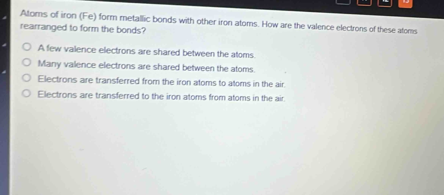 atoms of iron (fe) form metallic bonds with other iron atoms. how are the valence electrons of these atoms rearranged to form the bonds?\na few valence electrons are shared between the atoms.\nmany valence electrons are shared between the atoms.\nelectrons are transferred from the iron atoms to atoms in the air.\nelectrons are transferred to the iron atoms from atoms in the air.