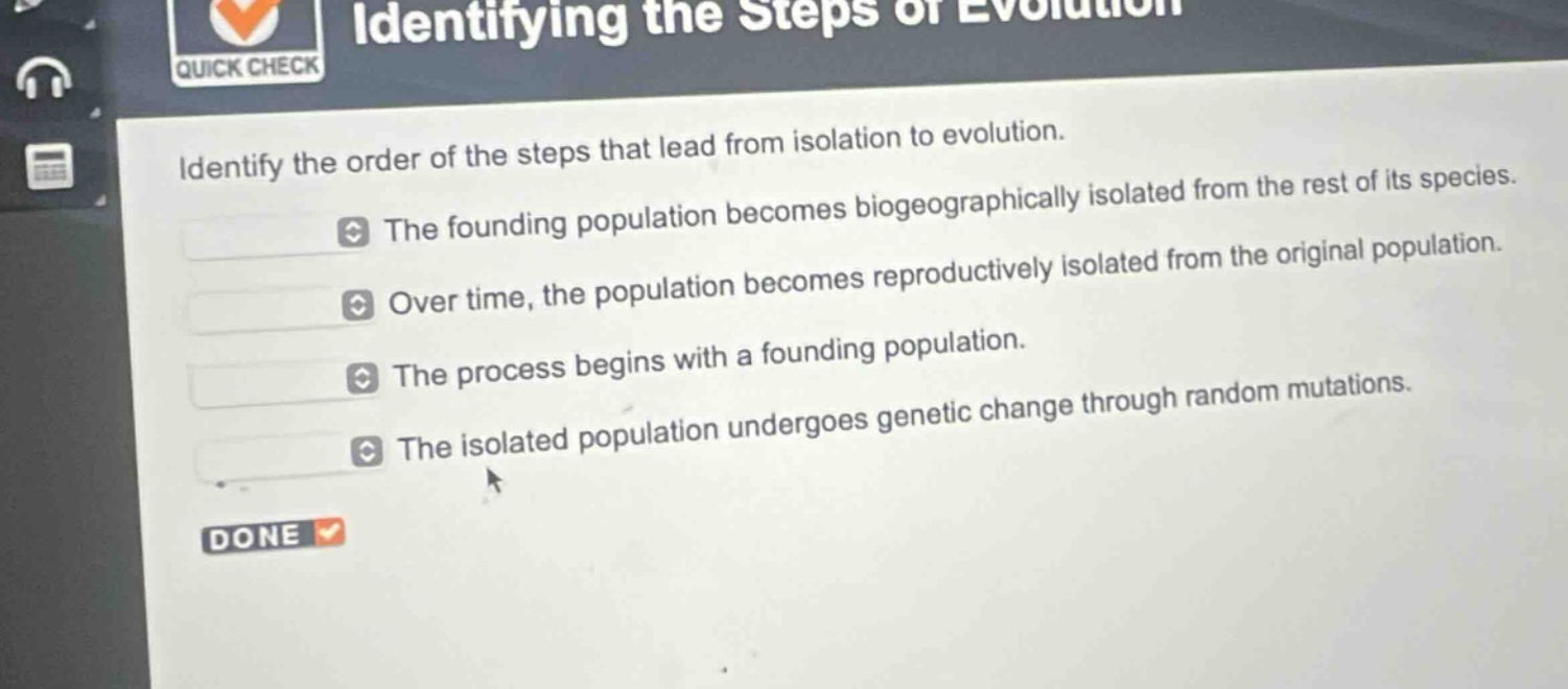 identify the order of the steps that lead from isolation to evolution.\nthe founding population becomes biogeographically isolated from the rest of its species.\nover time, the population becomes reproductively isolated from the original population.\nthe process begins with a founding population.\nthe isolated population undergoes genetic change through random mutations.