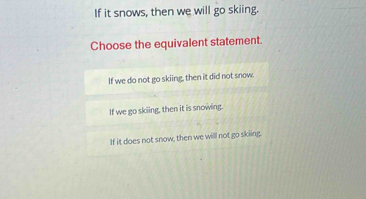 if it snows, then we will go skiing. choose the equivalent statement. if we do not go skiing, then it did not snow. if we go skiing, then it is snowing. if it does not snow, then we will not go skiing.